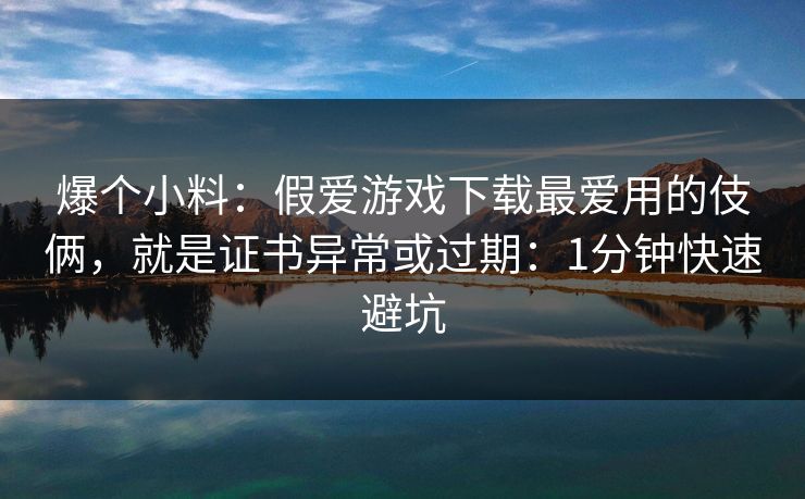 爆个小料：假爱游戏下载最爱用的伎俩，就是证书异常或过期：1分钟快速避坑