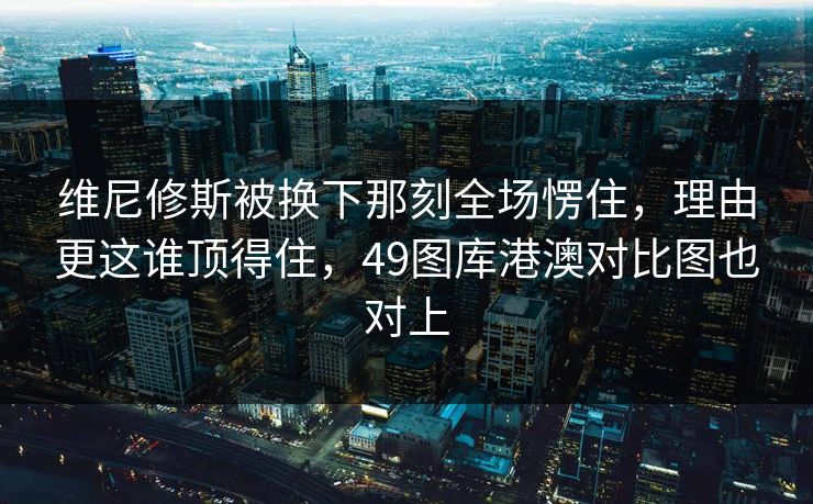 维尼修斯被换下那刻全场愣住，理由更这谁顶得住，49图库港澳对比图也对上