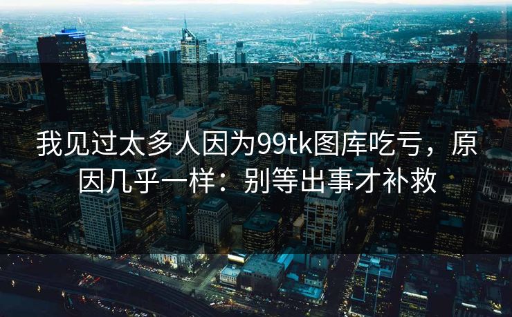 我见过太多人因为99tk图库吃亏，原因几乎一样：别等出事才补救
