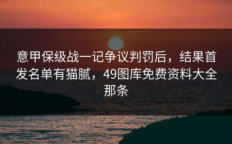 意甲保级战一记争议判罚后，结果首发名单有猫腻，49图库免费资料大全那条