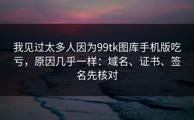 我见过太多人因为99tk图库手机版吃亏，原因几乎一样：域名、证书、签名先核对