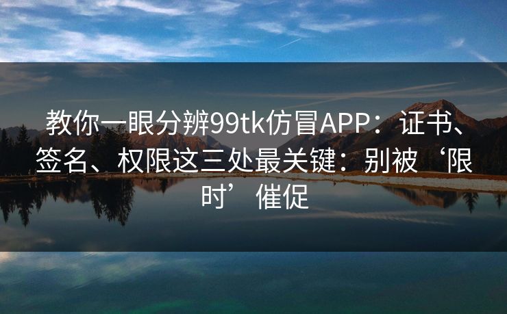 教你一眼分辨99tk仿冒APP：证书、签名、权限这三处最关键：别被‘限时’催促