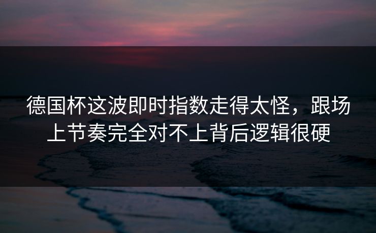 德国杯这波即时指数走得太怪，跟场上节奏完全对不上背后逻辑很硬