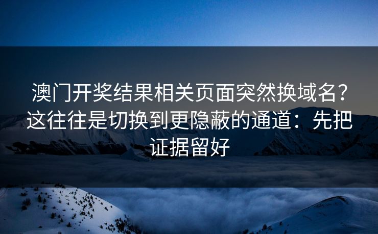 澳门开奖结果相关页面突然换域名？这往往是切换到更隐蔽的通道：先把证据留好