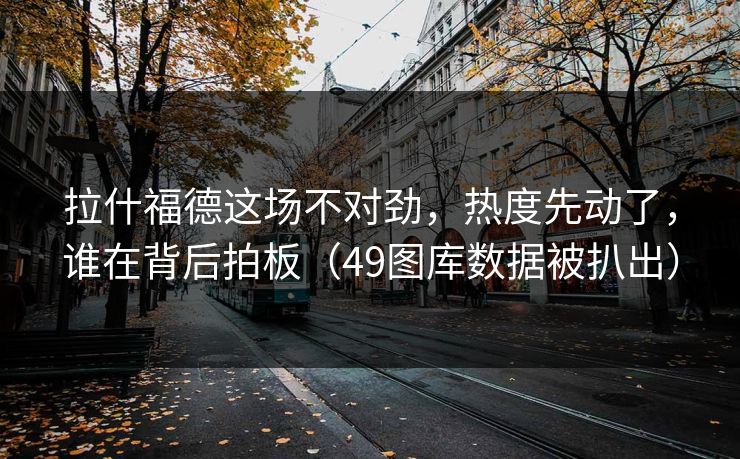 拉什福德这场不对劲，热度先动了，谁在背后拍板（49图库数据被扒出）