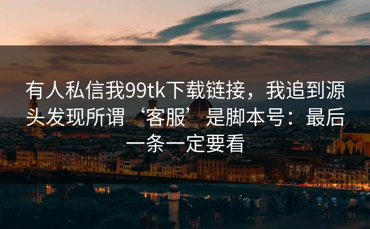 有人私信我99tk下载链接，我追到源头发现所谓‘客服’是脚本号：最后一条一定要看