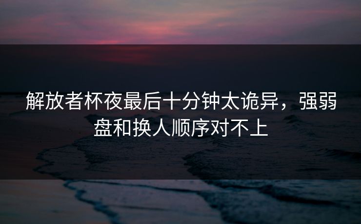 解放者杯夜最后十分钟太诡异，强弱盘和换人顺序对不上