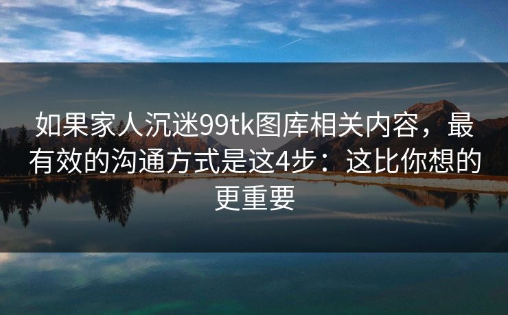 如果家人沉迷99tk图库相关内容，最有效的沟通方式是这4步：这比你想的更重要