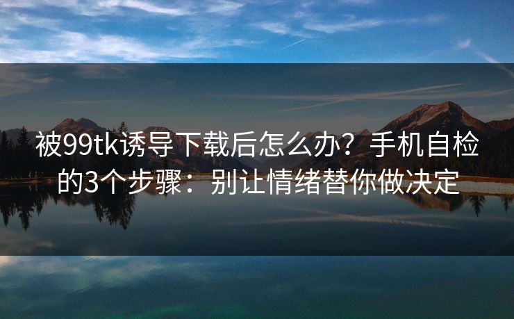 被99tk诱导下载后怎么办？手机自检的3个步骤：别让情绪替你做决定