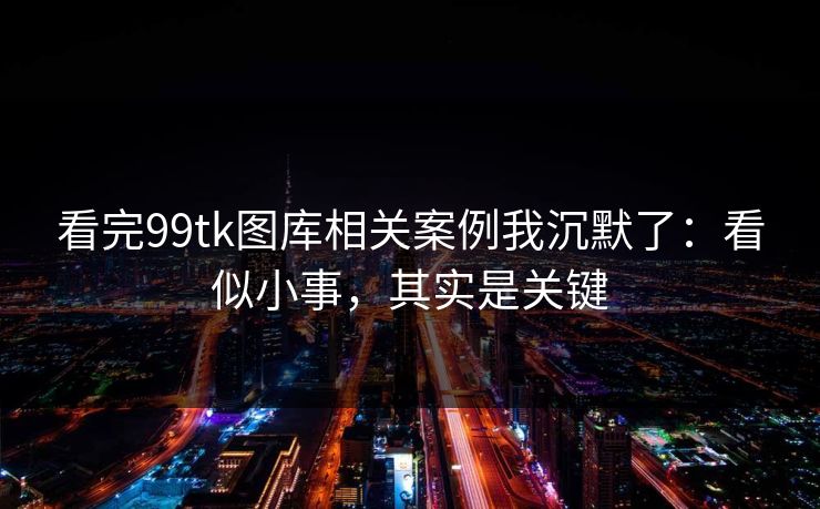 看完99tk图库相关案例我沉默了：看似小事，其实是关键