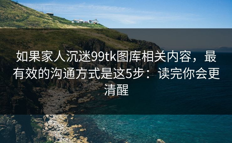 如果家人沉迷99tk图库相关内容，最有效的沟通方式是这5步：读完你会更清醒