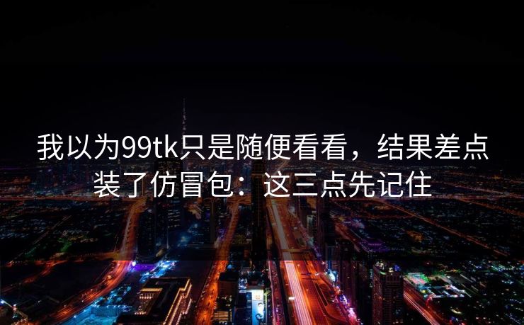 我以为99tk只是随便看看，结果差点装了仿冒包：这三点先记住