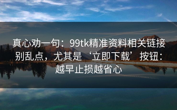 真心劝一句：99tk精准资料相关链接别乱点，尤其是‘立即下载’按钮：越早止损越省心