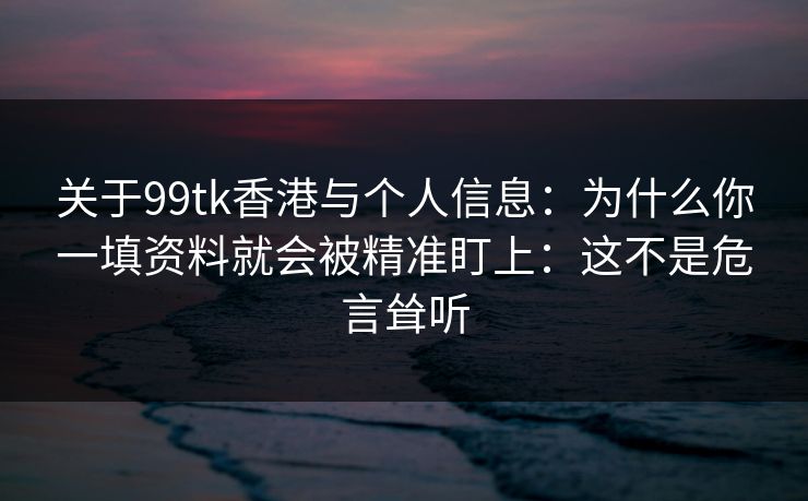 关于99tk香港与个人信息：为什么你一填资料就会被精准盯上：这不是危言耸听