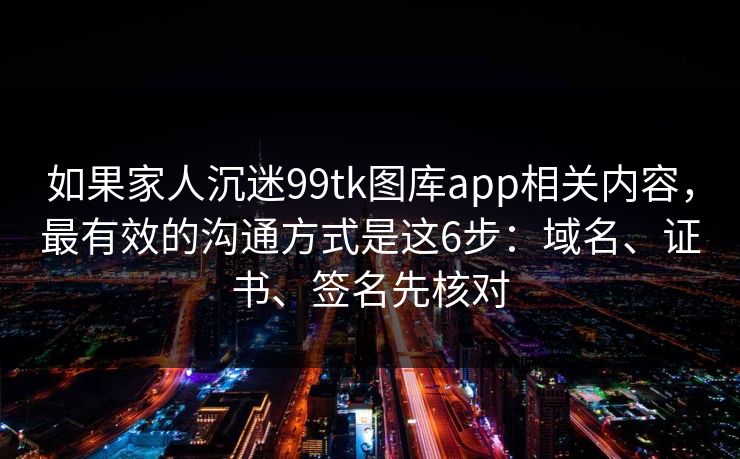 如果家人沉迷99tk图库app相关内容，最有效的沟通方式是这6步：域名、证书、签名先核对