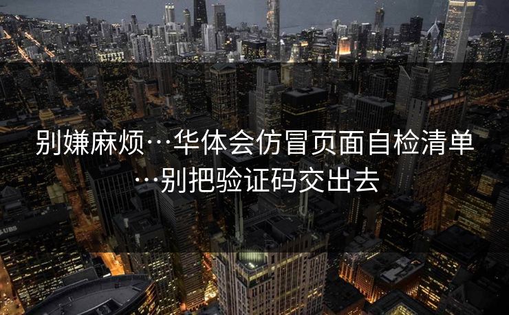 别嫌麻烦…华体会仿冒页面自检清单…别把验证码交出去 别嫌麻烦…华体会仿冒页面自检清单…别把验证码交出去