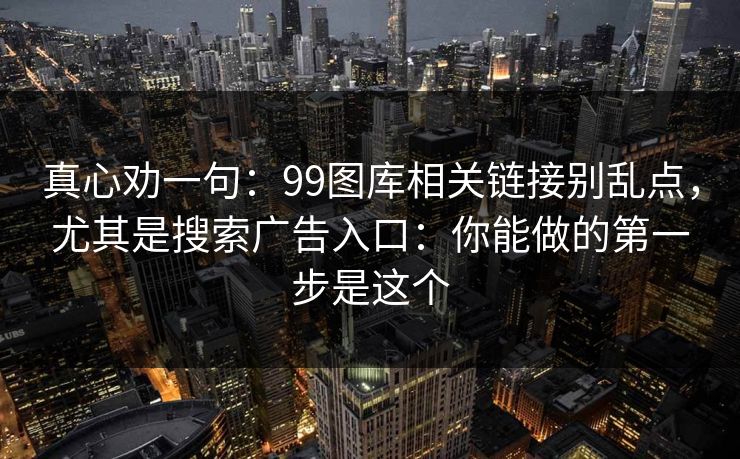 真心劝一句：99图库相关链接别乱点，尤其是搜索广告入口：你能做的第一步是这个