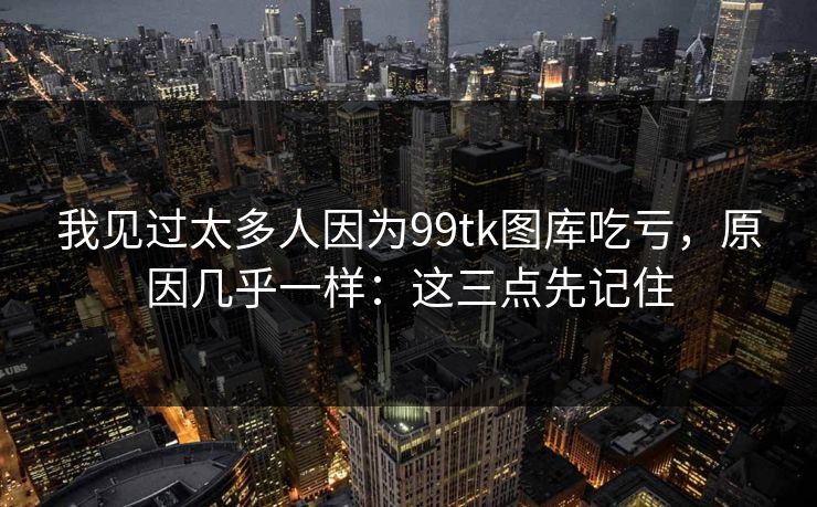 我见过太多人因为99tk图库吃亏，原因几乎一样：这三点先记住