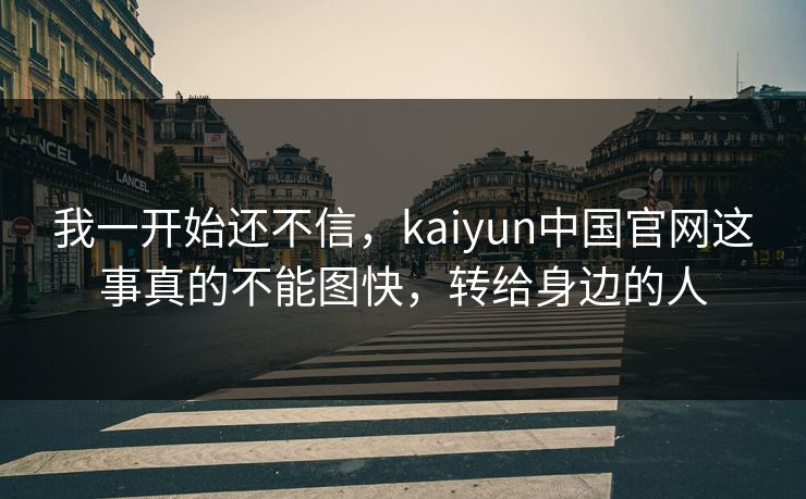 我一开始还不信，kaiyun中国官网这事真的不能图快，转给身边的人