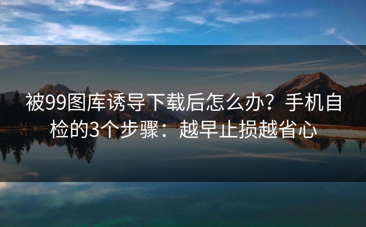 被99图库诱导下载后怎么办?手机自检的3个步骤:越早止损越省心 被99图库诱导下载后怎么办?手机自检的3个步骤:越早止损越省心