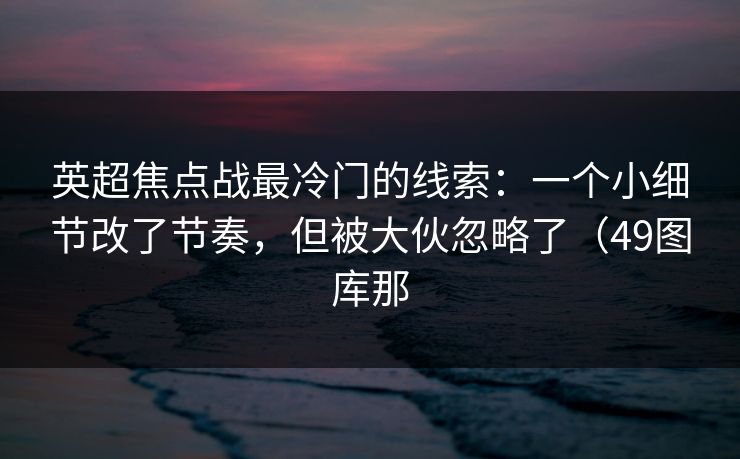 英超焦点战最冷门的线索:一个小细节改了节奏,但被大伙忽略了(49图库那 英超焦点战最冷门的线索:一个小细节改了节奏,但被大伙忽略了(49图库那